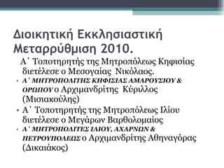 Διοικητική Εκκλησιαστική Μεταρρύθμιση 2010. Α΄ Τοποτηρητής της Μητροπόλεως Κηφισίας διετέλεσε ο Μεσογαίας  Νικόλαος. Α΄ ΜΗΤΡΟΠΟΛΙΤΗΣ ΚΗΦΙΣΙΑΣ ΑΜΑΡΟΥΣΙΟΥ & ΟΡΩΠΟΥ  ο Αρχιμανδρίτης  Κύριλλος (Μισιακούλης) Α΄ Τοποτηρητής της Μητροπόλεως Ιλίου διετέλεσε ο Μεγάρων Βαρθολομαίος Α΄ ΜΗΤΡΟΠΟΛΙΤΕΣ ΙΛΙΟΥ, ΑΧΑΡΝΩΝ & ΠΕΤΡΟΥΠΟΛΕΩΣ   ο Αρχιμανδρίτης Αθηναγόρας (Δικαιάκος) 