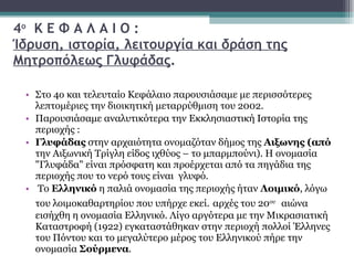 4 ο   Κ Ε Φ Α Λ Α Ι Ο : Ίδρυση, ιστορία, λειτουργία και δράση της Μητροπόλεως Γλυφάδας . Στο 4ο και τελευταίο Κεφάλαιο παρουσιάσαμε με περισσότερες λεπτομέριες την διοικητική μεταρρύθμιση του 2002.  Παρουσιάσαμε αναλυτικότερα την Εκκλησιαστική Ιστορία της περιοχής : Γλυφάδας  στην αρχαιότητα ονομαζόταν δήμος της  Αιξωνης (από  την Αιξωνική Τρίγλη είδος ιχθύος – το μπαρμπούνι). Η ονομασία "Γλυφάδα" είναι πρόσφατη και προέρχεται από τα πηγάδια της περιοχής που το νερό τους είναι  γλυφό. Το  Ελληνικό  η παλιά ονομασία της περιοχής ήταν  Λοιμικό , λόγω του λοιμοκαθαρτηρίου που υπήρχε εκεί.   αρχές του 20 ου   αιώνα εισήχθη η ονομασία Ελληνικό. Λίγο αργότερα με την Μικρασιατική Καταστροφή (1922) εγκαταστάθηκαν στην περιοχή πολλοί Έλληνες του Πόντου και το μεγαλύτερο μέρος του Ελληνικού πήρε την ονομασία  Σούρμενα . 
