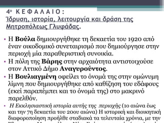 4 ο   Κ Ε Φ Α Λ Α Ι Ο : Ίδρυση, ιστορία, λειτουργία και δράση της Μητροπόλεως Γλυφάδας . Η  Βούλα  δημιουργήθηκε τη δεκαετία του 1920 από έναν οικοδομικό συνεταιρισμό που δημιούργησε στην περιοχή μία παραθεριστική συνοικία.  Η πόλη της  Βάρης  στην αρχαιότητα αντιστοιχούσε στον Αττικό Δήμο  Αναγυρούντος .  Η  Βουλιαγμένη  οφείλει το όνομά της στην ομώνυμη λίμνη που δημιουργήθηκε από καθίζηση του εδάφους (εκεί παραπέμπει και το όνομά της) στο μακρινό παρελθόν. Η Εκκλησιαστική ιστορία αυτής της  περιοχής  (1ο αιώνα έως και την 7η δεκαετία του 20ου αιώνα) Η ιστορική και διοικητική διαφοροποίηση προήλθε σταδιακά τα τελευταία χρόνια, με την Ίδρυση της Μητροπόλεως Νέας Σμύρνης αρχικώς (1974), ενώ η σύγχρονη-νεότερη ιστορία της Μητροπόλεως πλέον Γλυφάδας, Ελληνικού, Βούλας, Βουλιαγμένης και Βάρης,  προήλθε αναμφισβήτητα από την διχοτόμησή της από την Μητρόπολη Νέας Σμύρνης τον Ιούνιο του 2002, στο πολύ πρόσφατο παρελθόν σχεδόν 10 χρόνια,  μέχρι σήμερα.  