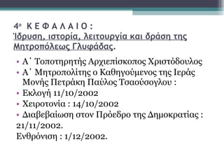 4 ο   Κ Ε Φ Α Λ Α Ι Ο : Ίδρυση, ιστορία, λειτουργία και δράση της Μητροπόλεως Γλυφάδας . Α΄ Τοποτηρητής Αρχιεπίσκοπος Χριστόδουλος Α΄ Μητροπολίτης ο Καθηγούμενος της Ιεράς Μονής Πετράκη Παύλος Τσαούσογλου : Εκλογή 11/10/2002 Χειροτονία : 14/10/2002 Διαβεβαίωση στον Πρόεδρο της Δημοκρατίας : 21/11/2002. Ενθρόνιση : 1/12/2002. 