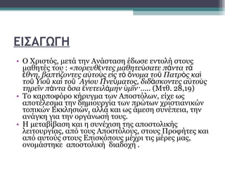 ΕΙΣΑΓΩΓΗ Ο Χριστός, μετά την Ανάσταση έδωσε εντολή στους μαθητές του :  «πορευθέντες μαθητεύσατε πάντα τὰ ἔθνη, βαπτίζοντες αὐτοὺς εἰς τὸ ὄνομα τοῦ Πατρὸς καὶ τοῦ Υἱοῦ καὶ τοῦ ῾Αγίου Πνεύματος, διδάσκοντες αὐτοὺς τηρεῖν πάντα ὅσα ἐνετειλάμην ὑμῖν·…..  (Μτθ. 28,19) Το καρποφόρο κήρυγμα των Αποστόλων, είχε ως αποτέλεσμα την δημιουργία των πρώτων χριστιανικών τοπικών Εκκλησιών, αλλά και ως άμεση συνέπεια, την ανάγκη για την οργάνωσή τους.  Η μεταβίβαση και η συνέχιση της αποστολικής λειτουργίας, από τους Αποστόλους, στους Προφήτες και από αυτούς στους Επισκόπους μέχρι τις μέρες μας, ονομάστηκε  αποστολική  διαδοχή . 