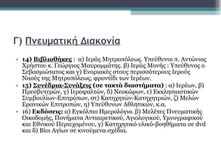 Γ)  Πνευματική Διακονία 14)  Βιβλιοθήκες   :  α) Ιεράς Μητροπόλεως. Υπεύθυνοι π. Αντώνιος Χρήστου κ. Γεώργιος Μαυρομμάτης. β) Ιεράς Μονής : Υπεύθυνος ο Σεβασμιώτατος και γ) Ενοριακές στους περισσότερους Ιερούς Ναούς της Μητροπόλεως, φροντίδι των Ιερέων.  15)  Συνέδρια-Συνάξεις  (σε τακτά διαστήματα)  : α) Ιερέων, β) Πρεσβυτερών, γ) Ιεροψαλτών, δ) Νεοκώρων, ε) Εκκλησιαστικών Συμβουλίων-Επιτρόπων, στ) Κατηχητών-Κατηχητριών, ζ) Μελών Ερανικών Επιτροπών, η) Υπεύθυνων Αθλητικών, κ.α.  16)  Εκδόσεις:  α) Εγκόλπιο Ημερολόγιο. β) Μελέτες Πνευματικής Οικοδομής, Πονήματα Αντιαιρετικού, Αγιολογικού, Υμνογραφικού και Εθνικού Περιεχομένου, γ) Κατηχητικό υλικό-βοηθήματα σε  dvd  και δ) Βίοι Αγίων σε κινούμενα σχέδια. 