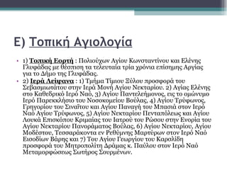 Ε)  Τοπική Αγιολογία   1)  Τοπική Εορτή  : Πολιούχων Αγίου Κωνσταντίνου και Ελένης Γλυφάδας με θέσπιση τα τελευταία τρία χρόνια επίσημης Αργίας για το Δήμο της Γλυφάδας.  2)  Ιερά Λείψανα  : 1) Τμήμα Τίμιου Ξύλου προσφορά του Σεβασμιωτάτου στην Ιερά Μονή Αγίου Νεκταρίου. 2) Αγίας Ελένης στο Καθεδρικό Ιερό Ναό, 3) Αγίου Παντελεήμονος, εις το ομώνυμο Ιερό Παρεκκλήσιο του Νοσοκομείου Βούλας, 4) Αγίου Τρύφωνος, Γρηγορίου του Σιναΐτου και Αγίου Παναγή του Μπασιά στον Ιερό Ναό Αγίου Τρύφωνος, 5) Αγίου Νεκταρίου Πενταπόλεως και Αγίου Λουκά Επισκόπου Κριμαίας του Ιατρού του Ρώσου στην Ενορία του Αγίου Νεκταρίου Πανοράματος Βούλας, 6) Αγίου Νεκταρίου, Αγίου Μοδέστου, Τεσσαράκοντα εν Ρεθύμνης Μαρτύρων στον Ιερό Ναό Εισοδίων Βάρης και 7) Του Αγίου Γεωργίου του Καρσλίδη προσφορά του Μητροπολίτη Δράμας κ. Παύλου στον Ιερό Ναό Μεταμορφώσεως Σωτήρος Σουρμένων.  