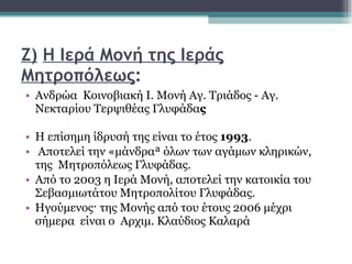 Ζ)   Η Ιερά Μονή της Ιεράς Μητροπόλεως :   Ανδρώα  Κοινοβιακή Ι. Μονή Αγ. Τριάδος - Αγ. Νεκταρίου Τερψιθέας Γλυφάδα ς  Η επίσημη ίδρυσή της είναι το έτος  1993 . Αποτελεί την «μάνδρα» όλων των αγάμων κληρικών, της  Μητροπόλεως Γλυφάδας.  Από το 2003 η Ιερά Μονή, αποτελεί την κατοικία του Σεβασμιωτάτου Μητροπολίτου Γλυφάδας.  Ηγούμενος· της Μονής από του έτους 2006 μέχρι σήμερα  είναι ο  Αρχιμ. Κλαύδιος Καλαρά  