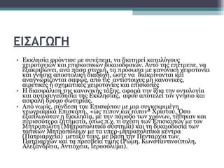 ΕΙΣΑΓΩΓΗ Εκκλησία φρόντισε με συνέπεια, να διατηρεί καταλόγους χειροτονιών και επισκοπικών δικαιοδοσιών. Αυτό της επέτρεπε, να εξακριβώνει, ανά πάσα στιγμή, τα πρόσωπα με κανονική χειροτονία και γνήσια αποστολική διαδοχή, ώστε να  διακρίνονται και αναγνωρίζονται σαφώς, από τις  αντίστοιχες μη κανονικές, αιρετικές ή σχηματικές χειροτονίες και επισκοπές  Η διασφάλιση της κανονικής τάξης, αφορά την ίδια την οντολογία και αυτοσυνειδησία της Εκκλησίας,  αφού αποτελεί τον γνήσιο και ασφαλή δρόμο σωτηρίας.  Από νωρίς, σύνδεση του  E πισκόπου με μια συγκεκριμένη γεωγραφικά Επισκοπή,  « ὡς τύπον καί τόπον » Χριστού. Όσο εξαπλωνόταν η Εκκλησία, με την πάροδο των χρόνων, τέθηκαν και περισσότερα ζητήματα, όπως π.χ. τι σχέση των Επισκοπών με τον Μητροπολίτη (Μητροπολιτικό σύστημα) και τη δικαιοδοσία των τοπικών Μητροπόλεων με τα υπερ-μητροπολιτικά κέντρα  (Πατριαρχεία)  μεταξύ τους, με βάση την Πενταρχία των Πατριαρχών και τα πρεσβεία τιμής (Ρώμη, Κωνσταντινούπολη, Αλεξάνδρεια, Αντιόχεια, Ιεροσόλυμα).  