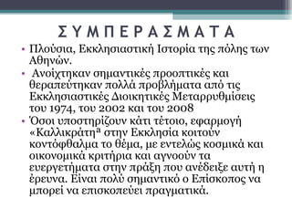 Σ Υ Μ Π Ε Ρ Α Σ Μ Α Τ Α Πλούσια, Εκκλησιαστική Ιστορία της πόλης των Αθηνών. Ανοίχτηκαν σημαντικές προοπτικές και θεραπεύτηκαν πολλά προβλήματα από τις Εκκλησιαστικές Διοικητικές Μεταρρυθμίσεις του 1974, του 2002 και του 2008  Όσοι υποστηρίζουν κάτι τέτοιο, εφαρμογή «Καλλικράτη» στην Εκκλησία κοιτούν κοντόφθαλμα το θέμα, με εντελώς κοσμικά και οικονομικά κριτήρια και αγνοούν τα ευεργετήματα στην πράξη που ανέδειξε αυτή η έρευνα. Είναι πολύ σημαντικό ο Επίσκοπος να μπορεί να επισκοπεύει πραγματικά.  