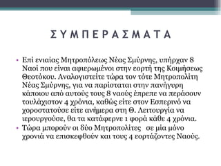 Σ Υ Μ Π Ε Ρ Α Σ Μ Α Τ Α Επί ενιαίας Μητροπόλεως Νέας Σμύρνης, υπήρχαν 8 Ναοί που είναι αφιερωμένοι στην εορτή της Κοιμήσεως Θεοτόκου. Αναλογιστείτε τώρα τον τότε Μητροπολίτη Νέας Σμύρνης, για να παρίσταται στην πανήγυρη κάποιου από αυτούς τους 8 ναούς έπρεπε να περάσουν τουλάχιστον 4 χρόνια, καθώς είτε στον Εσπερινό να χοροστατούσε είτε ανήμερα στη Θ. Λειτουργία να ιερουργούσε, θα τα κατάφερνε 1 φορά κάθε 4 χρόνια.  Τώρα μπορούν οι δύο Μητροπολίτες  σε μία μόνο χρονιά να επισκεφθούν και τους 4 εορτάζοντες Ναούς.  