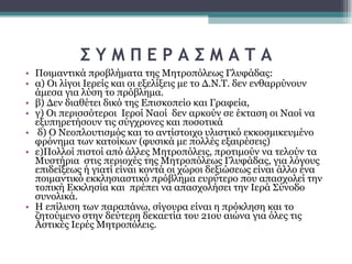 Σ Υ Μ Π Ε Ρ Α Σ Μ Α Τ Α Ποιμαντικά προβλήματα της Μητροπόλεως Γλυφάδας:  α) Οι λίγοι Ιερείς και οι εξελίξεις με το Δ.Ν.Τ. δεν ενθαρρύνουν άμεσα για λύση το πρόβλημα.  β) Δεν διαθέτει δικό της Επισκοπείο και Γραφεία,  γ) Οι περισσότεροι  Ιεροί Ναοί  δεν αρκούν σε έκταση οι Ναοί να εξυπηρετήσουν τις σύγχρονες και ποσοτικά δ) Ο Νεοπλουτισμός και το αντίστοιχο υλιστικό εκκοσμικευμένο φρόνημα των κατοίκων (φυσικά με πολλές εξαιρέσεις)  ε)Πολλοί πιστοί από άλλες Μητροπόλεις, προτιμούν να τελούν τα Μυστήρια  στις περιοχές της Μητροπόλεως Γλυφάδας, για λόγους επιδείξεως ή γιατί είναι κοντά οι χώροι δεξιώσεως είναι άλλο ένα ποιμαντικό εκκλησιαστικό πρόβλημα ευρύτερο που απασχολεί την τοπική Εκκλησία και  πρέπει να απασχολήσει την Ιερά Σύνοδο συνολικά.  Η επίλυση των παραπάνω, σίγουρα είναι η πρόκληση και το ζητούμενο στην δεύτερη δεκαετία του 21ου αιώνα για όλες τις Αστικές Ιερές Μητροπόλεις.  