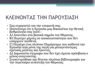 ΚΛΕΙΝΟΝΤΑΣ ΤΗΝ ΠΑΡΟΥΣΙΑΣΗ Σας ευχαριστώ για την υπομονή σας. Πιστεύουμε ότι η Εργασία μας δικαιούται την θετική βαθμολογία σας γιατί : Α) Απαντάει στα βασικά σημεία του Θέματος. Β) Περιέχει χάρτες σε αποκλειστικότητα που δεν υπάρχουν πουθενά. Γ) Περιέχει ένα πλούσιο Παράρτημα που καθιστά την Εργασία από μόνη της πηγή για μεταγενέστερες σχετικές μελέτες και έρευνες. Δ) Δημοσιεύει έγγραφα που δεν έχει άμεσα πρόσβαση ο μέσος αναγνώστης. Συγκεντρώθηκε και δίνεται πλούσια βιβλιογραφία για την περεταίρω ανάπτυξη του Θέματος.  