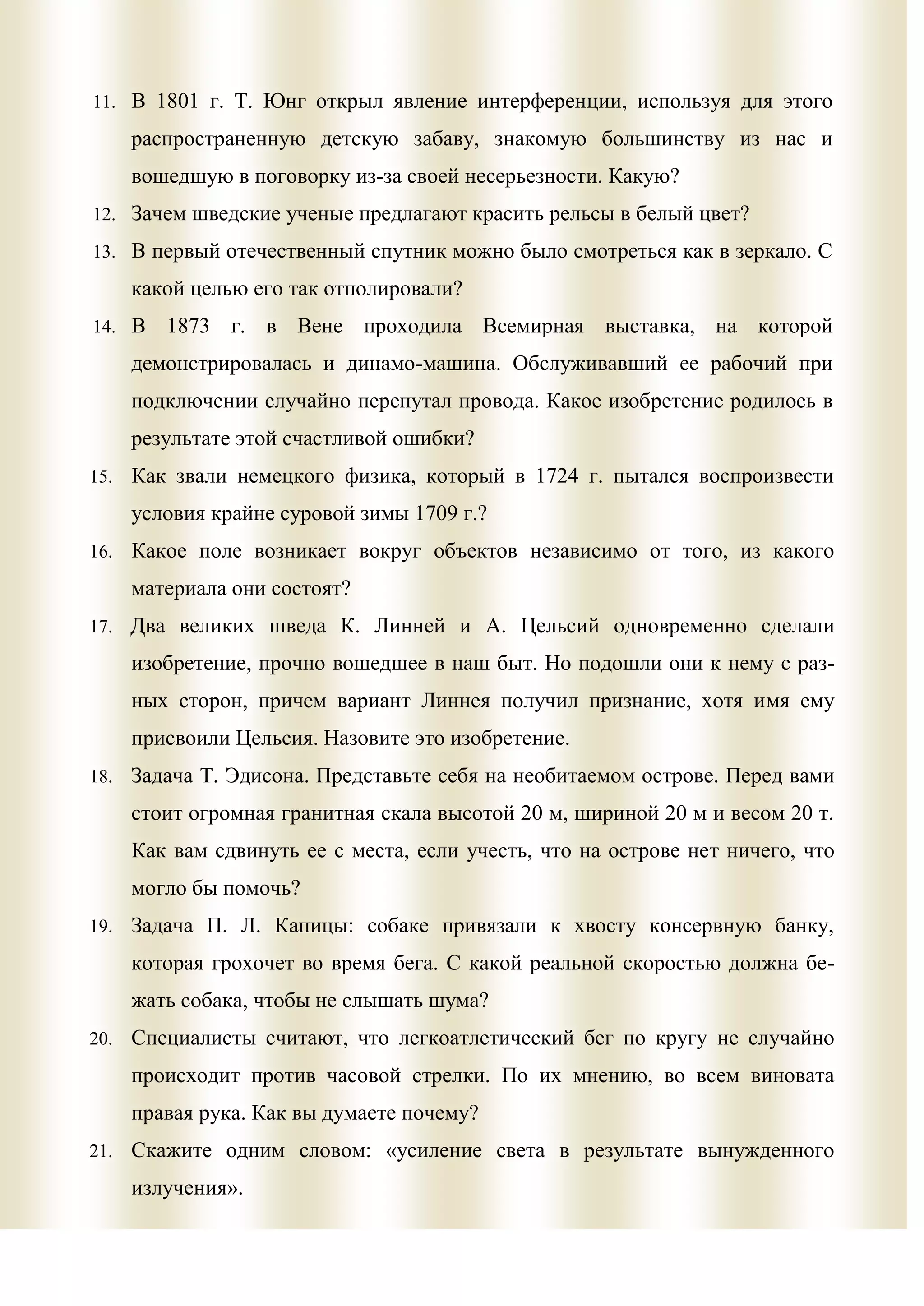 11. В 1801 г. Т. Юнг открыл явление интерференции, используя для этого

      распространенную детскую забаву, знакомую большинству из нас и
      вошедшую в поговорку из-за своей несерьезности. Какую?
12. Зачем шведские ученые предлагают красить рельсы в белый цвет?

13. В первый отечественный спутник можно было смотреться как в зеркало. С

      какой целью его так отполировали?
14. В    1873 г. в Вене проходила Всемирная выставка, на которой
      демонстрировалась и динамо-машина. Обслуживавший ее рабочий при
      подключении случайно перепутал провода. Какое изобретение родилось в
      результате этой счастливой ошибки?
15.   Как звали немецкого физика, который в 1724 г. пытался воспроизвести
      условия крайне суровой зимы 1709 г.?
16.   Какое поле возникает вокруг объектов независимо от того, из какого
      материала они состоят?
17. Два великих шведа К. Линней и А. Цельсий одновременно сделали

      изобретение, прочно вошедшее в наш быт. Но подошли они к нему с раз-
      ных сторон, причем вариант Линнея получил признание, хотя имя ему
      присвоили Цельсия. Назовите это изобретение.
18. Задача Т. Эдисона. Представьте себя на необитаемом острове. Перед вами

      стоит огромная гранитная скала высотой 20 м, шириной 20 м и весом 20 т.
      Как вам сдвинуть ее с места, если учесть, что на острове нет ничего, что
      могло бы помочь?
19.   Задача П. Л. Капицы: собаке привязали к хвосту консервную банку,
      которая грохочет во время бега. С какой реальной скоростью должна бе-
      жать собака, чтобы не слышать шума?
20.   Специалисты считают, что легкоатлетический бег по кругу не случайно
      происходит против часовой стрелки. По их мнению, во всем виновата
      правая рука. Как вы думаете почему?
21.   Скажите одним словом: «усиление света в результате вынужденного
      излучения».
 