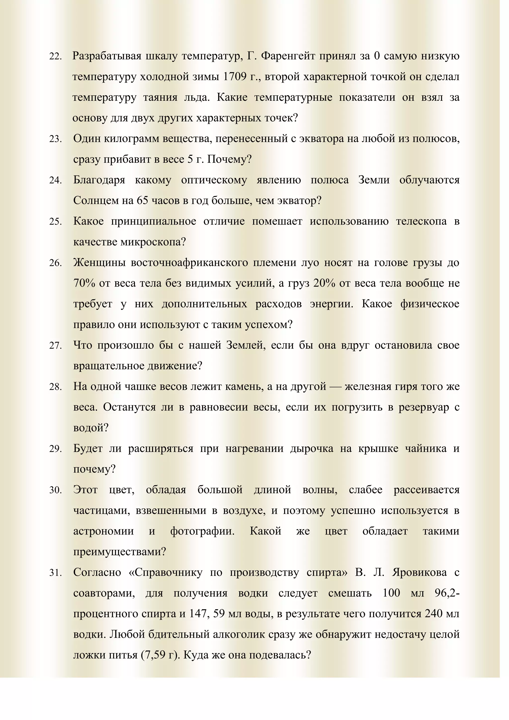 22.   Разрабатывая шкалу температур, Г. Фаренгейт принял за 0 самую низкую
      температуру холодной зимы 1709 г., второй характерной точкой он сделал
      температуру таяния льда. Какие температурные показатели он взял за
      основу для двух других характерных точек?
23.   Один килограмм вещества, перенесенный с экватора на любой из полюсов,
      сразу прибавит в весе 5 г. Почему?
24.   Благодаря какому оптическому явлению полюса Земли облучаются
      Солнцем на 65 часов в год больше, чем экватор?
25.   Какое принципиальное отличие помешает использованию телескопа в
      качестве микроскопа?
26.   Женщины восточноафриканского племени луо носят на голове грузы до
      70% от веса тела без видимых усилий, а груз 20% от веса тела вообще не
      требует у них дополнительных расходов энергии. Какое физическое
      правило они используют с таким успехом?
27.   Что произошло бы с нашей Землей, если бы она вдруг остановила свое
      вращательное движение?
28.   На одной чашке весов лежит камень, а на другой — железная гиря того же
      веса. Останутся ли в равновесии весы, если их погрузить в резервуар с
      водой?
29.   Будет ли расширяться при нагревании дырочка на крышке чайника и
      почему?
30.   Этот цвет, обладая большой длиной волны, слабее рассеивается
      частицами, взвешенными в воздухе, и поэтому успешно используется в
      астрономии    и   фотографии.    Какой    же     цвет   обладает   такими
      преимуществами?
31.   Согласно «Справочнику по производству спирта» В. Л. Яровикова с
      соавторами, для получения водки следует смешать 100 мл 96,2-
      процентного спирта и 147, 59 мл воды, в результате чего получится 240 мл
      водки. Любой бдительный алкоголик сразу же обнаружит недостачу целой
      ложки питья (7,59 г). Куда же она подевалась?
 