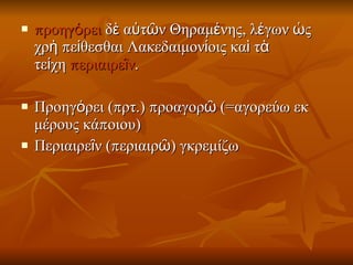 προηγόρει  δὲ αὐτῶν Θηραμένης, λέγων ὡς χρὴ πείθεσθαι Λακεδαιμονίοις καὶ τὰ τείχη  περιαιρεῖν .  Προηγόρει (πρτ.) προαγορῶ (=αγορεύω εκ μέρους κάποιου)  Περιαιρεῖν (περιαιρῶ) γκρεμίζω  
