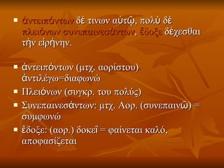 ἀντειπόντων  δέ τινων αὐτῷ, πολὺ δὲ πλειόνων   συνεπαινεσάντων ,  ἔδοξε  δέχεσθαι τὴν εἰρήνην. ἀντειπόντων (μτχ. αορίστου) ἀντιλέγω=διαφωνώ Πλειόνων (συγκρ. του πολύς)  Συνεπαινεσάντων: μτχ. Αορ. (συνεπαινῶ) = συμφωνώ  ἔδοξε: (αορ.) δοκεῖ = φαίνεται καλό, αποφασίζεται  