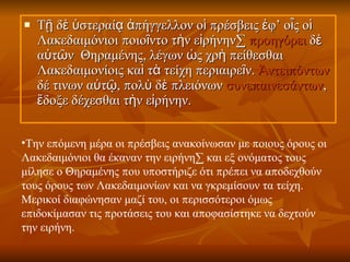 Τῇ δὲ ὑστεραίᾳ ἀπήγγελλον οἱ πρέσβεις ἐφ’ οἷς οἱ Λακεδαιμόνιοι ποιοῖντο τὴν εἰρήνην·  προηγόρει  δὲ αὐτῶν  Θηραμένης, λέγων ὡς χρὴ πείθεσθαι Λακεδαιμονίοις καὶ τὰ τείχη περιαιρεῖν.  Ἀντειπόντων  δέ τινων αὐτῷ, πολὺ δὲ πλειόνων  συνεπαινεσάντων , ἔδοξε δέχεσθαι τὴν εἰρήνην.  Την επόμενη μέρα οι πρέσβεις ανακοίνωσαν με ποιους όρους οι Λακεδαιμόνιοι θα έκαναν την ειρήνη· και εξ ονόματος τους μίλησε ο Θηραμένης που υποστήριζε ότι πρέπει να αποδεχθούν τους όρους των Λακεδαιμονίων και να γκρεμίσουν τα τείχη. Μερικοί διαφώνησαν μαζί του, οι περισσότεροι όμως επιδοκίμασαν τις προτάσεις του και αποφασίστηκε να δεχτούν την ειρήνη.   
