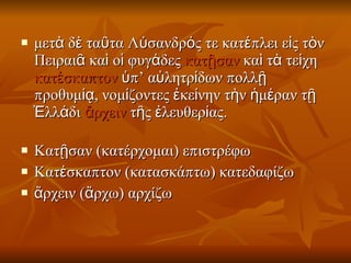 μετὰ δὲ ταῦτα Λύσανδρός τε κατέπλει εἰς τὸν Πειραιᾶ καὶ οἱ φυγάδες  κατῇσαν  καὶ τὰ τείχη  κατέσκαπτον  ὑπ’ αὐλητρίδων πολλῇ προθυμίᾳ, νομίζοντες ἐκείνην τὴν ἡμέραν τῇ Ἑλλάδι  ἄρχειν  τῆς ἐλευθερίας. Κατῇσαν (κατέρχομαι) επιστρέφω  Κατέσκαπτον (κατασκάπτω) κατεδαφίζω  ἄρχειν (ἄρχω) αρχίζω  