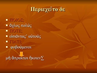 Περιεχεῖτο δε  ΠΟΙΟΣ; ὄχλος πολύς ΠΟΤΕ; εἰσιόντας’ αὐτοὺς ΓΙΑΤΙ; φοβούμενοι  μὴ ἄπρακτοι ἥκοιεν· 