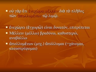 οὐ γὰρ ἔτι  ἐνεχώρει   μέλλειν  διὰ τὸ πλῆθος τῶν  ἀπολλυμένων  τῷ λιμῷ.  ἐνεχώρει (ἐγχωρῶ) είναι δυνατόν, επιτρέπεται  Μέλλειν (μέλλω) βραδύνω, καθυστερώ, αναβάλλω ἀπολλυμένων (μτχ.) ἀπόλλυμαι (=χάνομαι, καταστρέφομαι)  