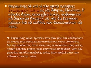 Θηραμένης δὲ καὶ οἱ σὺν αὐτῷ πρέσβεις  ἐπανέφερον ταῦτα  εἰς τὰς Ἀθήνας Εἰσιόντας δ’ αὐτοὺς ὄχλος περιεχεῖτο πολύς, φοβούμενοι μὴ ἄπρακτοι ἥκοιεν· οὐ γὰρ ἔτι ἐνεχώρει μέλλειν διὰ τὸ πλῆθος τῶν ἀπολλυμένων τῷ λιμῷ.  Ο Θηραμένης και οι πρέσβεις που ήταν μαζί του επέστρεψαν με αυτούς τους όρους ως προτεινόμενους στους Αθηναίους Με την είσοδό τους στην πόλη τους περικύκλωνε λαός πολύς, επειδή φοβόταν μήπως είχαν επιστρέψει άπρακτοι· γιατί δεν χωρούσε πια άλλη αναβολή, καθώς ήταν πολλοί αυτοί που πέθαιναν από την πείνα.  