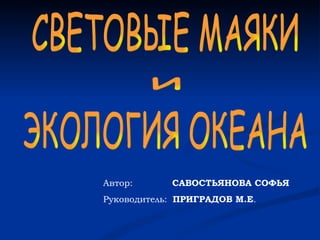 Автор:  САВОСТЬЯНОВА СОФЬЯ Руководитель:  ПРИГРАДОВ М.Е . СВЕТОВЫЕ МАЯКИ  ЭКОЛОГИЯ ОКЕАНА и 