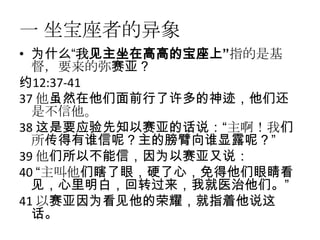 一 坐宝座者的异象
• 为什么“我见主坐在高高的宝座上”指的是基
  督，要来的弥赛亚？
约12:37-41
37 他虽然在他们面前行了许多的神迹，他们还
  是不信他。
38 这是要应验先知以赛亚的话说：“主啊！我们
  所传得有谁信呢？主的膀臂向谁显露呢？”
39 他们所以不能信，因为以赛亚又说：
40 “主叫他们瞎了眼，硬了心，免得他们眼睛看
  见，心里明白，回转过来，我就医治他们。”
41 以赛亚因为看见他的荣耀，就指着他说这
  话。
 