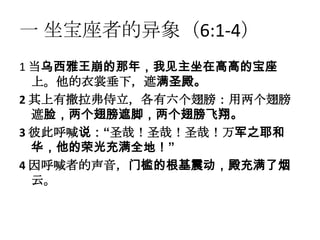 一 坐宝座者的异象（6:1-4）
1 当乌西雅王崩的那年，我见主坐在高高的宝座
  上。他的衣裳垂下，遮满圣殿。
2 其上有撒拉弗侍立，各有六个翅膀：用两个翅膀
  遮脸，两个翅膀遮脚，两个翅膀飞翔。
3 彼此呼喊说：“圣哉！圣哉！圣哉！万军之耶和
  华，他的荣光充满全地！”
4 因呼喊者的声音，门槛的根基震动，殿充满了烟
  云。
 