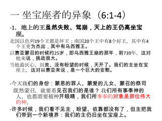 一 坐宝座者的异象（6:1-4）
-1，地上的王虽然失败、驾崩，天上的王仍高坐宝
  座。
北国以色列19个王都是坏王；南国20个王中有8个好王，其中有4
 个王更为杰出，其中有乌西雅王。
以赛亚蒙召的时候约25岁，即乌西雅王崩的那年，前739年。这对
 他来说，挑战很大。
当他最灰心、沮丧、没有盼望的时候，天开了。我们的主坐在宝
 座上，这对以赛亚来说，是一个巨大的安慰。

-今天我们的身份：蒙恩的罪人、蒙爱的儿女、蒙召的祭司
 既然蒙召，就要看见召我们的是谁？ 我们所有事奉神的
  人，也都需要被神开眼睛，我们所事奉的对象是那位伟大
  的神。
-许多时候，我们看不见主，盼望、依靠都没有了，但主把我
  们带到一个新境界：我们的主仍旧坐在宝座上。
 
