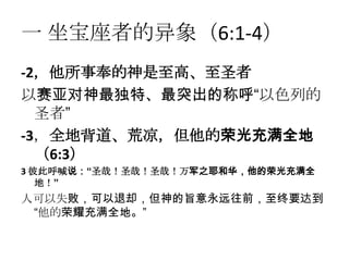 一 坐宝座者的异象（6:1-4）
-2，他所事奉的神是至高、至圣者
以赛亚对神最独特、最突出的称呼“以色列的
  圣者”
-3，全地背道、荒凉，但他的荣光充满全地
  （6:3）
3 彼此呼喊说：“圣哉！圣哉！圣哉！万军之耶和华，他的荣光充满全
   地！”
人可以失败，可以退却，但神的旨意永远往前，至终要达到
 “他的荣耀充满全地。”
 