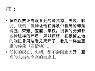 注：
• 虽然以赛亚肉眼看到的是荒凉、失败、软
  弱、跌倒，但神让他在异象中看见的却是
  得胜、荣耀、宝座、掌权。很多的先知都
  被神这样的开启，如以西结，在被掳之地
  的迦巴鲁河边看见天开了，看见一样坐宝
  座的异象（四活物）。
• 任何的灰心、失望，都不会阻止天开，至
  高的主坐在高高的宝座上。
 