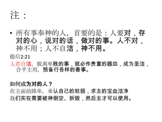 注：
• 所有事奉神的人，首要的是：人要对，存
  对的心，说对的话，做对的事。人不对，
  神不用；人不自洁，神不用。
提后2:21
人若自洁，脱离卑贱的事，就必作贵重的器皿，成为圣洁，
 合乎主用，预备行各样的善事。

如何成为对的人？
在主面前降卑，承认自己的软弱，求主的宝血洁净
我们实在需要被神倒空、拆毁，然后主才可以使用。
 