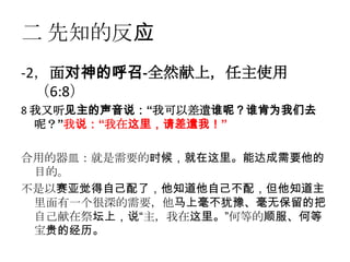 二 先知的反应
-2，面对神的呼召-全然献上，任主使用
  （6:8）
8 我又听见主的声音说：“我可以差遣谁呢？谁肯为我们去
  呢？”我说：“我在这里，请差遣我！”

合用的器皿：就是需要的时候，就在这里。能达成需要他的
 目的。
不是以赛亚觉得自己配了，他知道他自己不配，但他知道主
 里面有一个很深的需要，他马上毫不犹豫、毫无保留的把
 自己献在祭坛上，说“主，我在这里。”何等的顺服、何等
 宝贵的经历。
 