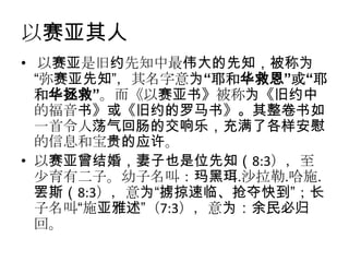 以赛亚其人
• 以赛亚是旧约先知中最伟大的先知，被称为
  “弥赛亚先知”，其名字意为“耶和华救恩”或“耶
  和华拯救”。而《以赛亚书》被称为《旧约中
  的福音书》或《旧约的罗马书》。其整卷书如
  一首令人荡气回肠的交响乐，充满了各样安慰
  的信息和宝贵的应许。
• 以赛亚曾结婚，妻子也是位先知（8:3），至
  少育有二子。幼子名叫：玛黑珥.沙拉勒.哈施.
  罢斯（8:3），意为“掳掠速临、抢夺快到”；长
  子名叫“施亚雅述”（7:3），意为：余民必归
  回。
 