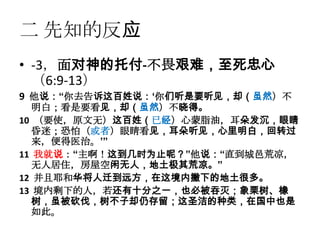 二 先知的反应
• -3，面对神的托付-不畏艰难，至死忠心
  （6:9-13）
9 他说：“你去告诉这百姓说：„你们听是要听见，却（虽然）不
  明白；看是要看见，却（虽然）不晓得。
10 （要使，原文无）这百姓（已经）心蒙脂油，耳朵发沉，眼睛
  昏迷；恐怕（或者）眼睛看见，耳朵听见，心里明白，回转过
  来，便得医治。‟”
11 我就说：“主啊！这到几时为止呢？”他说：“直到城邑荒凉，
  无人居住，房屋空闲无人，地土极其荒凉。”
12 并且耶和华将人迁到远方，在这境内撇下的地土很多。
13 境内剩下的人，若还有十分之一，也必被吞灭；象栗树、橡
  树，虽被砍伐，树不子却仍存留；这圣洁的种类，在国中也是
  如此。
 