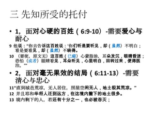 三 先知所受的托付
• 1，面对心硬的百姓（6:9-10）-需要爱心与
  耐心
9 他说：“你去告诉这百姓说：„你们听是要听见，却（虽然）不明白；
   看是要看见，却（虽然）不晓得。
10 （要使，原文无）这百姓（已经）心蒙脂油，耳朵发沉，眼睛昏迷；
   恐怕（或者）眼睛看见，耳朵听见，心里明白，回转过来，便得医
   治。‟”
• 2，面对毫无果效的结局（6:11-13）-需要
  清心与忠心
11“直到城邑荒凉，无人居住，房屋空闲无人，地土极其荒凉。”
12 并且耶和华将人迁到远方，在这境内撇下的地土很多。
13 境内剩下的人，若还有十分之一，也必被吞灭；
 