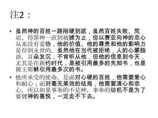 注2：
• 虽然神的百姓一路刚硬到底，虽然百姓失败、荒
  凉、得罪神一直到被掳为止，但以赛亚向神的忠心
  从来没有妥协，他的价值、他的尊贵和他的影响力
  是存到永世的。虽然他在当代被拒绝，人的心蒙脂
  油，耳朵发沉，不肯听从他，但他的信息到今天，
  尤其是在新约时代，是被引用最多的先知书，也是
  被主耶稣引用最多次的书。
• 他所承受的使命，是面对心硬的百姓，他需要爱心
  和耐心；面对毫无果效的结局，他需要清心和忠
  心，所以如果事奉的不是神，事奉的动机不是为了
  要讨神的喜悦，一定走不下去。
 