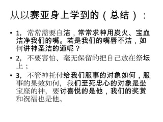 从以赛亚身上学到的（总结）：
• 1，常常需要自洁，常常求神用炭火、宝血
  洁净我们的嘴。若是我们的嘴唇不洁，如
  何讲神圣洁的道呢？
• 2，不要害怕、毫无保留的把自己放在祭坛
  上；
• 3，不管神托付给我们服事的对象如何，服
  事的果效如何，我们至死忠心的对象是坐
  宝座的神，要讨喜悦的是他，我们的奖赏
  和祝福也是他。
 