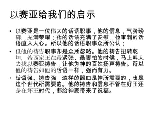 以赛亚给我们的启示
• 以赛亚是一位伟大的话语职事，他的信息，气势磅
  礴，充满荣耀；他的话语充满了安慰，他审判的话
  语直入人心。所以他的话语职事众所公认；
• 但他的祷告职事却是众所忽略。他的祷告扭转乾
  坤，希西家王在最紧张、最害怕的时候，马上叫人
  去找以赛亚祷告，让他为神的百姓扬声祷告。所以
  他的祷告如他的话语一样，强而有力。
• 话语强、祷告强，这样的器皿是神所需要的，也是
  这个世代所需要的。他的祷告和信息不管在好王还
  是在坏王时代，都给神家带来了祝福。
 