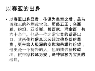 以赛亚的出身
• 以赛亚出身显贵，传说为皇室之后，是乌
  西雅王的外甥或堂弟。历经五王：乌西
  雅、约坦、亚哈斯、希西家、玛拿西，共
  六十余年。他是一位非常宝贵的话语出
  口，其所传的信息远远超过他身份的尊
  贵，更带给人极深的安慰和荣耀的盼望；
  他更是一个祷告的人，他的祷告扭转乾
  坤，使神家转危为安，是神家极为宝贵的
  器皿。
 