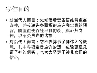 写作目的
• 对当代人而言：先知借着责备百姓背道离
  奇神，并传递许多蒙福的应许和宝贵的预
  言，盼望能使百姓早日悔改、真心归向
  神，以承受应许的诸福；
• 对后代人而言：它不仅揭示了神伟大的救
  恩，其中各项宝贵应许的逐一应验更是见
  证了神的信实，也大大坚定了神儿女们的
  信心。
 