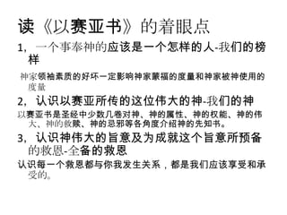 读《以赛亚书》的着眼点
1，一个事奉神的应该是一个怎样的人-我们的榜
 样
神家领袖素质的好坏一定影响神家蒙福的度量和神家被神使用的
 度量
2，认识以赛亚所传的这位伟大的神-我们的神
以赛亚书是圣经中少数几卷对神、神的属性、神的权能、神的伟
 大、神的救赎、神的忌邪等各角度介绍神的先知书。
3，认识神伟大的旨意及为成就这个旨意所预备
 的救恩-全备的救恩
认识每一个救恩都与你我发生关系，都是我们应该享受和承
 受的。
 
