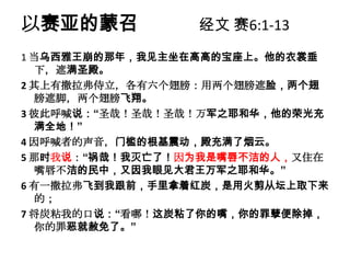 以赛亚的蒙召           经文 赛6:1-13
1 当乌西雅王崩的那年，我见主坐在高高的宝座上。他的衣裳垂
  下，遮满圣殿。
2 其上有撒拉弗侍立，各有六个翅膀：用两个翅膀遮脸，两个翅
  膀遮脚，两个翅膀飞翔。
3 彼此呼喊说：“圣哉！圣哉！圣哉！万军之耶和华，他的荣光充
  满全地！”
4 因呼喊者的声音，门槛的根基震动，殿充满了烟云。
5 那时我说：“祸哉！我灭亡了！因为我是嘴唇不洁的人，又住在
  嘴唇不洁的民中，又因我眼见大君王万军之耶和华。”
6 有一撒拉弗飞到我跟前，手里拿着红炭，是用火剪从坛上取下来
  的；
7 将炭粘我的口说：“看哪！这炭粘了你的嘴，你的罪孽便除掉，
  你的罪恶就赦免了。”
 