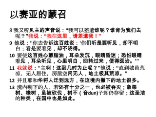 以赛亚的蒙召
8 我又听见主的声音说：“我可以差遣谁呢？谁肯为我们去
  呢？”我说：“我在这里，请差遣我！”
9 他说：“你去告诉这百姓说：„你们听是要听见，却不明
  白；看是要看见，却不晓得。
10 要使这百姓心蒙脂油，耳朵发沉，眼睛昏迷；恐怕眼睛
  看见，耳朵听见，心里明白，回转过来，便得医治。‟”
11 我就说：“主啊！这到几时为止呢？”他说：“直到城邑荒
  凉，无人居住，房屋空闲无人，地土极其荒凉。”
12 并且耶和华将人迁到远方，在这境内撇下的地土很多。
13 境内剩下的人，若还有十分之一，也必被吞灭；象栗
  树、橡树，虽被砍伐，树不（音dun)子却仍存留；这圣洁
  的种类，在国中也是如此。
 