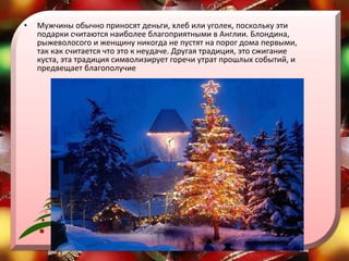 Мужчины обычно приносят деньги, хлеб или уголек, поскольку эти подарки считаются наиболее благоприятными в Англии. Блондина, рыжеволосого и женщину никогда не пустят на порог дома первыми, так как считается что это к неудаче. Другая традиция, это сжигание куста, эта традиция символизирует горечи утрат прошлых событий, и предвещает благополучие  