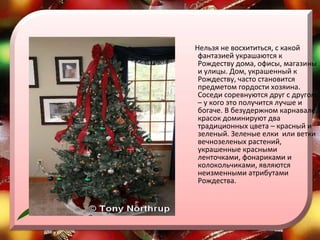 Нельзя не восхититься, с какой фантазией украшаются к Рождеству дома, офисы, магазины и улицы. Дом, украшенный к Рождеству, часто становится предметом гордости хозяина. Соседи соревнуются друг с другом – у кого это получится лучше и богаче. В безудержном карнавале красок доминируют два традиционных цвета – красный и зеленый. Зеленые елки  или ветки вечнозеленых растений, украшенные красными ленточками, фонариками и колокольчиками, являются неизменными атрибутами Рождества.  