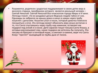 Разумеется, родители с радостью поддерживают в своих детях веру в веселого старика, прообразом которого  является реальный человек – Святой Николай. Святой Николай был епископом города Миры в IV веке. Легенда гласит, что он раздавал деньги бедным людям тайно от них. Однажды он забрался на крышу дома и кинул в камин через трубу кошелек с деньгами. Кошелек упал в носок, который девочка повесила посушиться у огня. Эта легенда может объяснить веру юных англичан в то, что Санта спустившись через трубу над камином, оставляет им подарки под елкой и в носке. Дети заранее пишут письма Санта Клаусу, в которых рассказывают ему, какие подарки им хотелось бы получить. Эти письма не бросают в почтовый ящик, а сжигают в камине, веря что Санта Клаус “прочтет” выходящий из трубы дым от писем.  