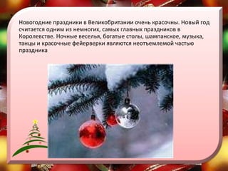 Новогодние праздники в Великобритании очень красочны. Новый год считается одним из немногих, самых главных праздников в Королевстве. Ночные веселья, богатые столы, шампанское, музыка, танцы и красочные фейерверки являются неотъемлемой частью праздника  