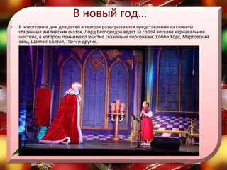 В новый год… В новогодние дни для детей в театрах разыгрываются представления на сюжеты старинных английских сказок. Лорд Беспорядок ведет за собой веселое карнавальное шествие, в котором принимают участие сказочные персонажи: Хобби Хорс, Мартовский заяц, Шалтай-Болтай, Панч и другие.  