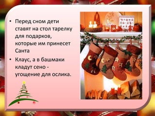 Перед сном дети ставят на стол тарелку для подарков, которые им принесет Санта  Клаус, а в башмаки кладут сено - угощение для ослика.  