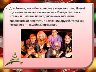 Для Англии, как и большинства западных стран, Новый год имеет меньшее значение, чем Рождество. Как в Италии и Швеции, новогоднюю ночь англичане  предпочитают встречать в компании друзей, тогда как Рождество — семейный праздник. 