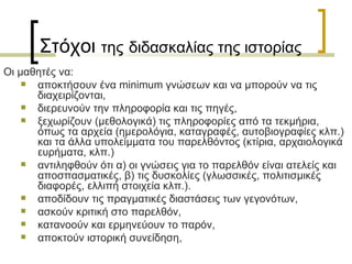 Οι μαθητές να:  αποκτήσουν ένα  minimum  γνώσεων και να μπορούν να τις διαχειρίζονται,  διερευνούν την πληροφορία και τις πηγές,  ξεχωρίζουν (μεθολογικά) τις πληροφορίες από τα τεκµήρια, όπως τα αρχεία (ηµερολόγια, καταγραφές, αυτοβιογραφίες κλπ.) και τα άλλα υπολείµµατα του παρελθόντος (κτίρια, αρχαιολογικά ευρήµατα, κλπ.)  αντιληφθούν ότι α) οι γνώσεις για το παρελθόν είναι ατελείς και αποσπασµατικές, β) τις δυσκολίες (γλωσσικές, πολιτισμικές διαφορές, ελλιπή στοιχεία κλπ.). αποδίδουν τις πραγματικές διαστάσεις των γεγονότων,  ασκούν κριτική στο παρελθόν,  κατανοούν και ερµηνεύουν το παρόν,  αποκτούν ιστορική συνείδηση,  Στόχοι  της   διδασκαλίας της ιστορίας 