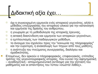 Διδακτική αξία έχει… όχι η συγκεκριμένη ερμηνεία ενός ιστορικού γεγονότος, αλλά η μέθοδος επεξεργασίας του ιστορικού υλικού για την κατανόηση και ερμηνεία της δράσης του ανθρώπου,  η γνωριμία µε τη μεθοδολογία της ιστορικής έρευνας,  η αιτιακή διασύνδεση και ερμηνεία των ιστορικών γεγονότων,  ο εμπλουτισμός των παιδαγωγικών μεθόδων,  το άνοιγμα του σχολείου προς την "κοινωνία της πληροφορίας" και την ευρύτερη, η ανακάλυψη των πηγών από τους μαθητές,  η ανάπτυξη του πνεύματος συνεργασίας, διαλόγου και ομαδικότητας. Επομένως, δεν αρκούν ο πληροφοριακός, επιφανειακός, επίπεδος τρόπος της γεγονοτογραφικής ιστορίας, που ευνοεί την αφηγηματική  –  αναδιηγητική  -  απομνηµονευτική αντίληψη για την εξέταση του μαθήµατος και οι απαντήσεις του τύπου «σωστό/ λάθος».  
